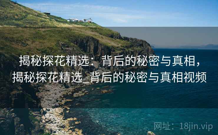 揭秘探花精选：背后的秘密与真相，揭秘探花精选_背后的秘密与真相视频