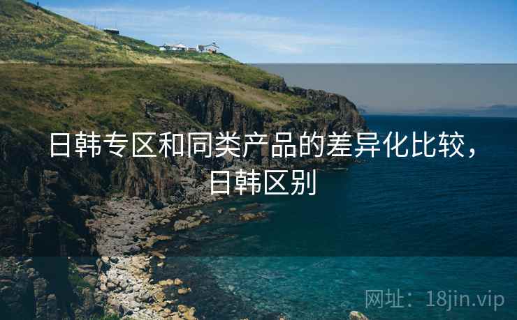 日韩专区和同类产品的差异化比较，日韩区别