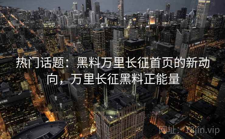 热门话题：黑料万里长征首页的新动向，万里长征黑料正能量