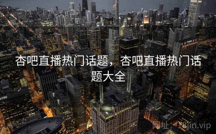 杏吧直播热门话题，杏吧直播热门话题大全