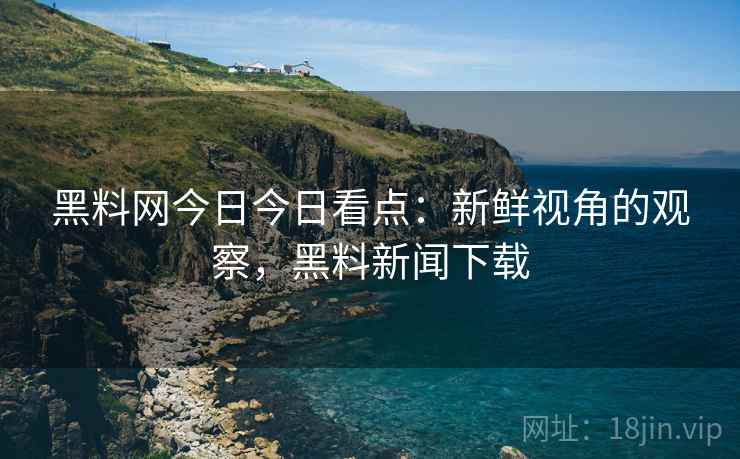 黑料网今日今日看点：新鲜视角的观察，黑料新闻下载