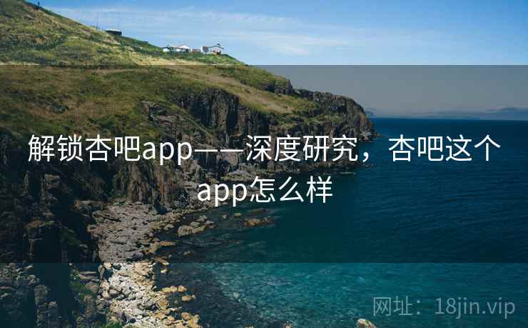 解锁杏吧app——深度研究，杏吧这个app怎么样