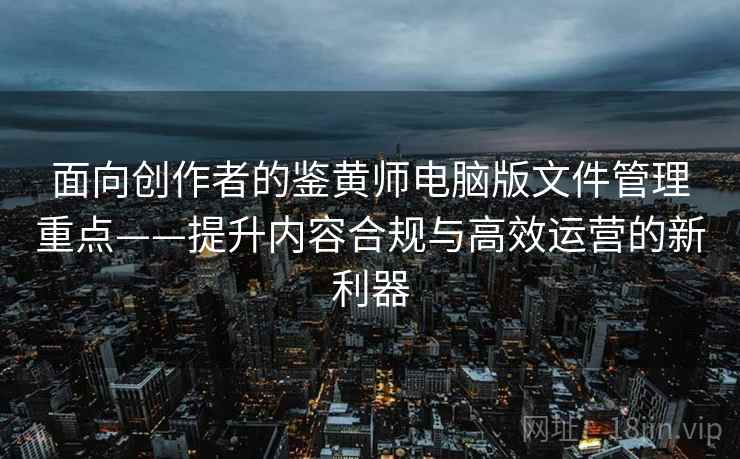 面向创作者的鉴黄师电脑版文件管理重点——提升内容合规与高效运营的新利器