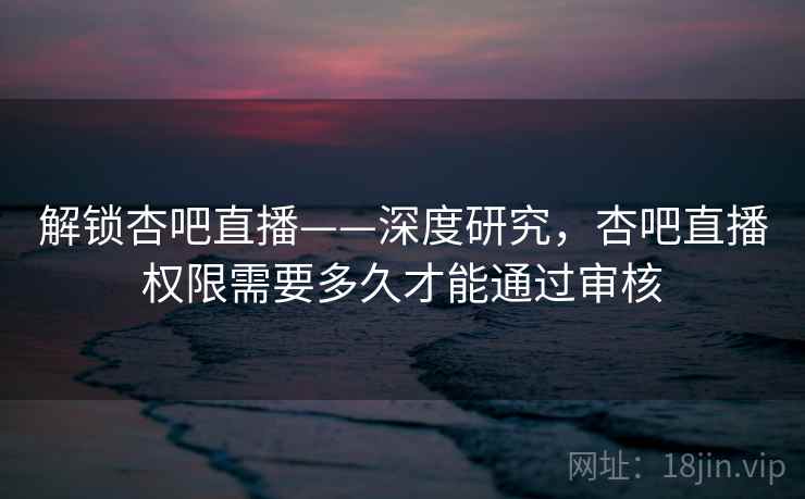 解锁杏吧直播——深度研究,杏吧直播权限需要多久才能通过审核